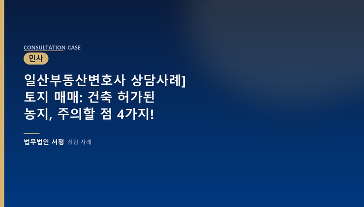 일산부동산변호사 상담사례] 토지 매매: 건축 허가된 농지, 주의할 점 4가지!